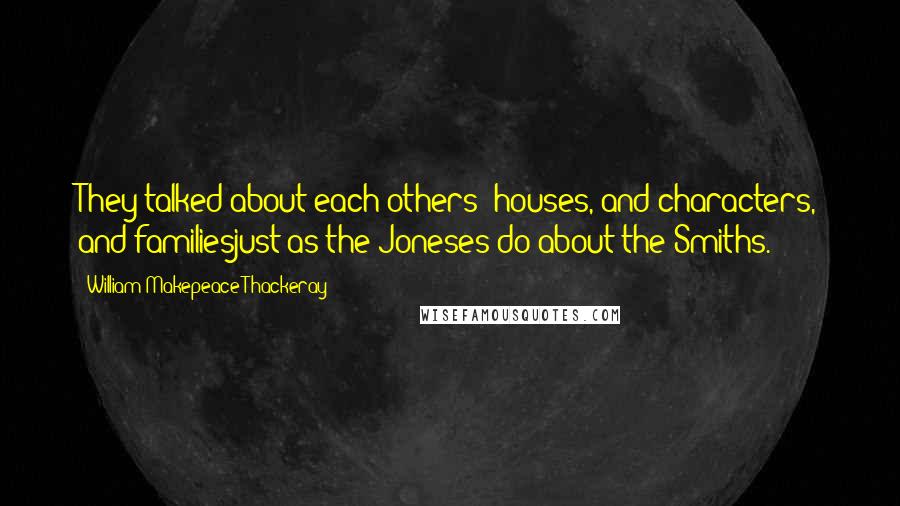 William Makepeace Thackeray Quotes: They talked about each others' houses, and characters, and familiesjust as the Joneses do about the Smiths.