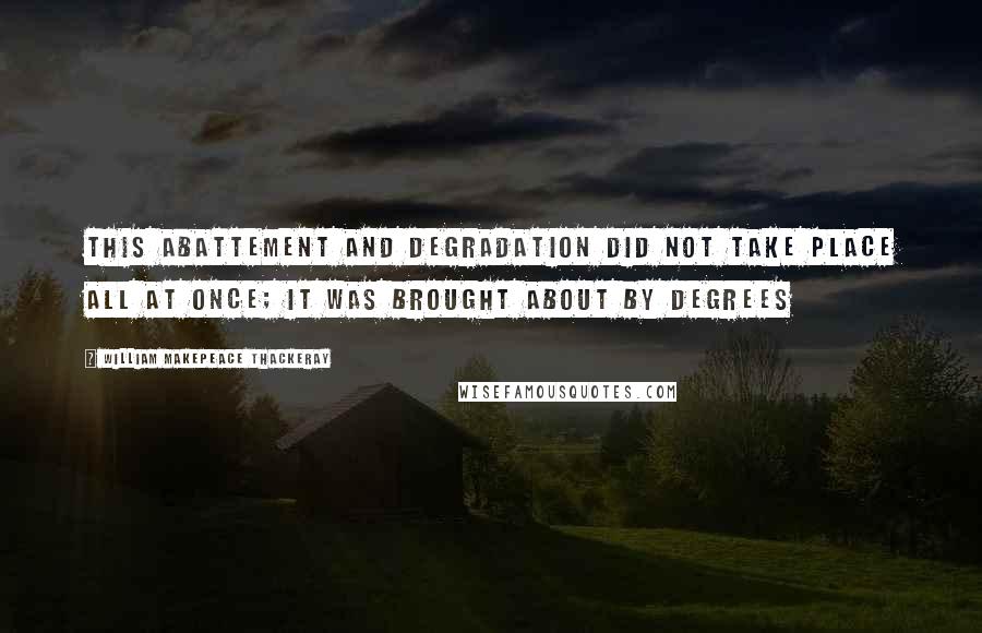 William Makepeace Thackeray Quotes: This abattement and degradation did not take place all at once; it was brought about by degrees