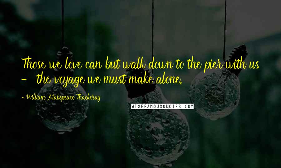 William Makepeace Thackeray Quotes: Those we love can but walk down to the pier with us - the voyage we must make alone.