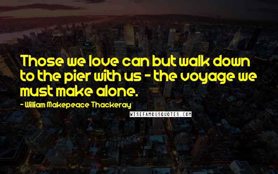 William Makepeace Thackeray Quotes: Those we love can but walk down to the pier with us - the voyage we must make alone.