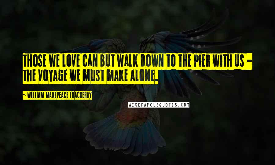 William Makepeace Thackeray Quotes: Those we love can but walk down to the pier with us - the voyage we must make alone.