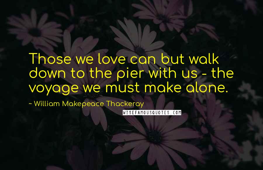 William Makepeace Thackeray Quotes: Those we love can but walk down to the pier with us - the voyage we must make alone.