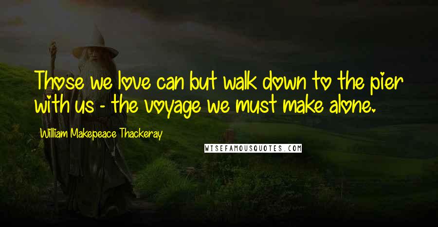 William Makepeace Thackeray Quotes: Those we love can but walk down to the pier with us - the voyage we must make alone.