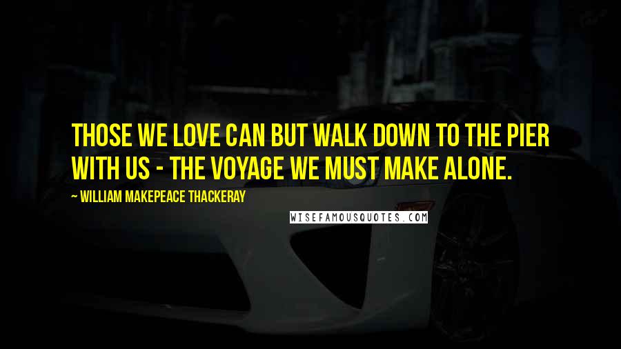 William Makepeace Thackeray Quotes: Those we love can but walk down to the pier with us - the voyage we must make alone.