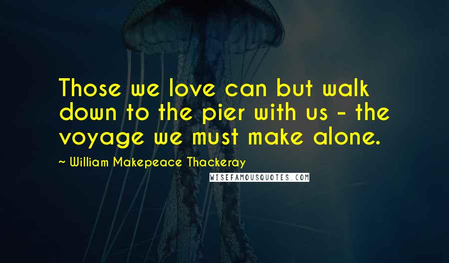 William Makepeace Thackeray Quotes: Those we love can but walk down to the pier with us - the voyage we must make alone.