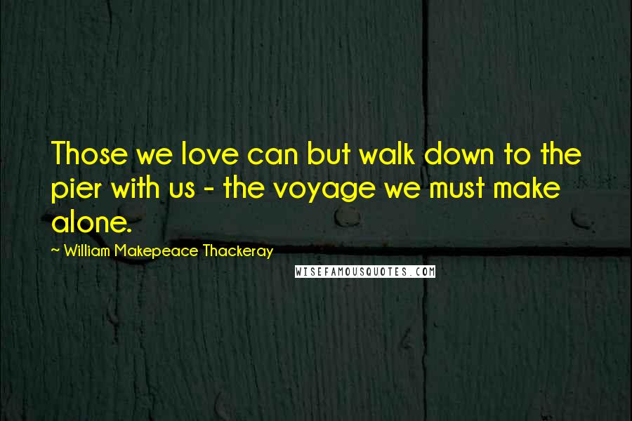 William Makepeace Thackeray Quotes: Those we love can but walk down to the pier with us - the voyage we must make alone.