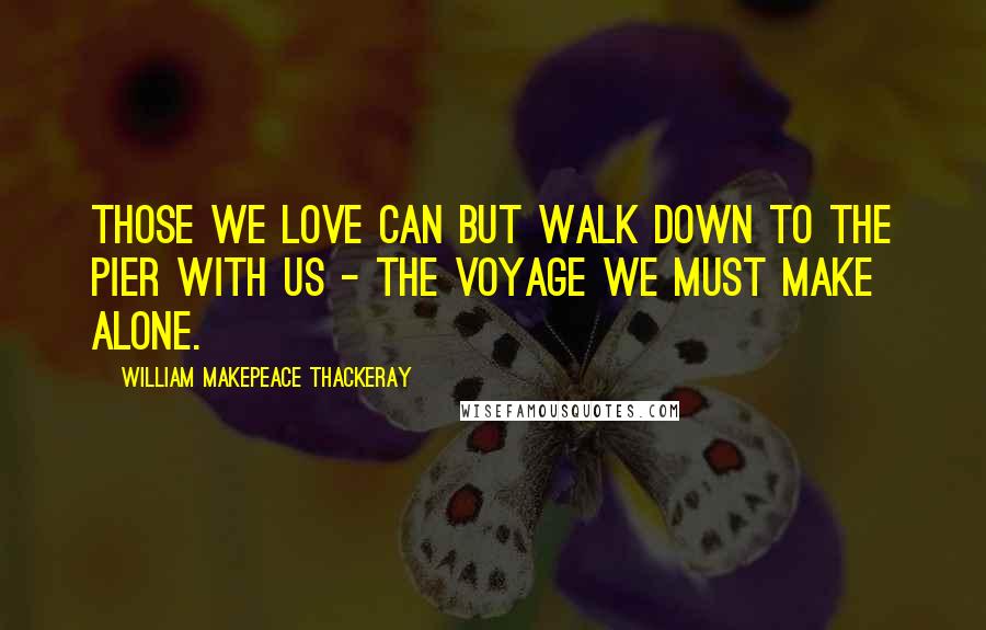 William Makepeace Thackeray Quotes: Those we love can but walk down to the pier with us - the voyage we must make alone.