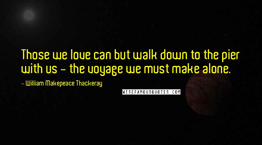 William Makepeace Thackeray Quotes: Those we love can but walk down to the pier with us - the voyage we must make alone.