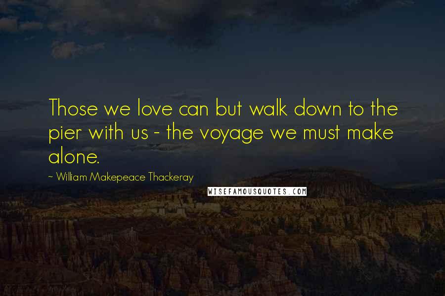 William Makepeace Thackeray Quotes: Those we love can but walk down to the pier with us - the voyage we must make alone.