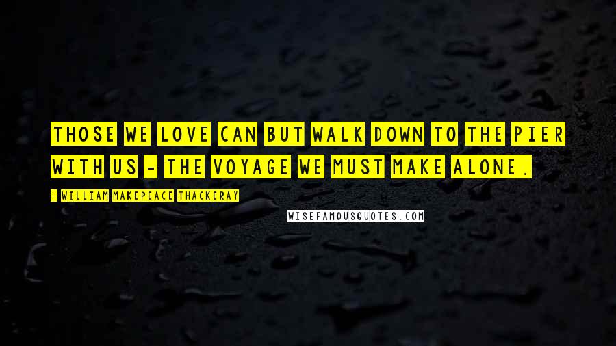 William Makepeace Thackeray Quotes: Those we love can but walk down to the pier with us - the voyage we must make alone.