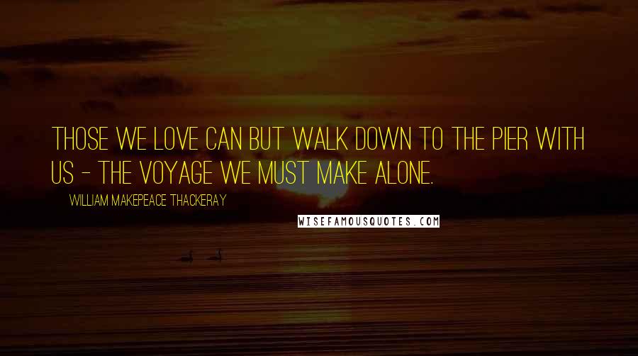 William Makepeace Thackeray Quotes: Those we love can but walk down to the pier with us - the voyage we must make alone.