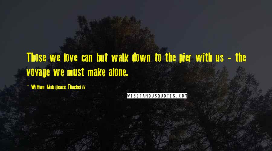 William Makepeace Thackeray Quotes: Those we love can but walk down to the pier with us - the voyage we must make alone.