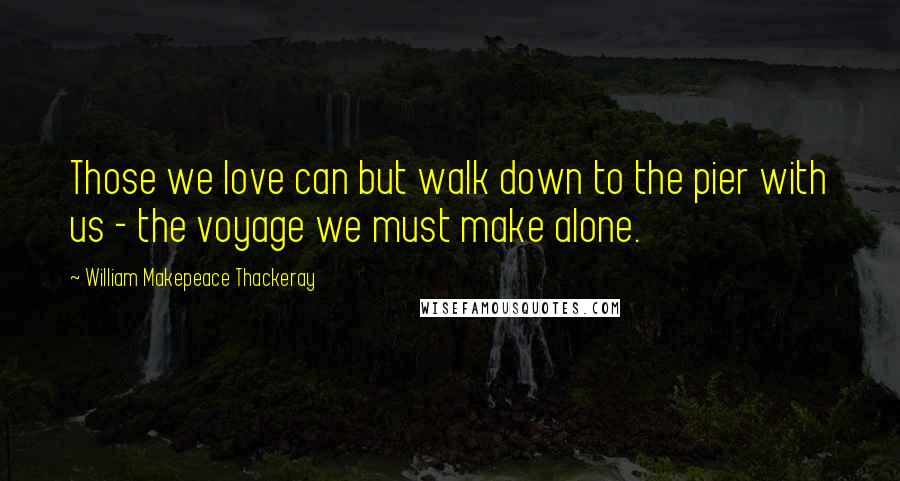 William Makepeace Thackeray Quotes: Those we love can but walk down to the pier with us - the voyage we must make alone.