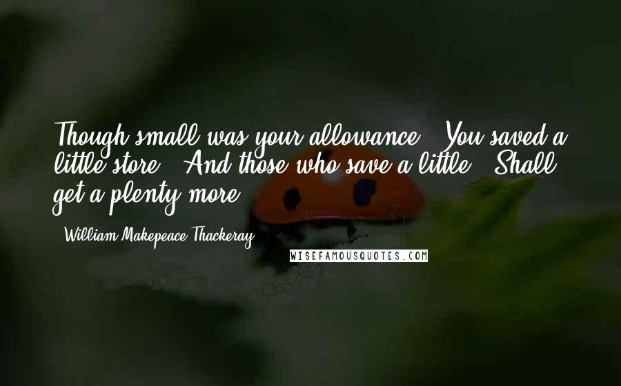 William Makepeace Thackeray Quotes: Though small was your allowance, You saved a little store: And those who save a little, Shall get a plenty more.