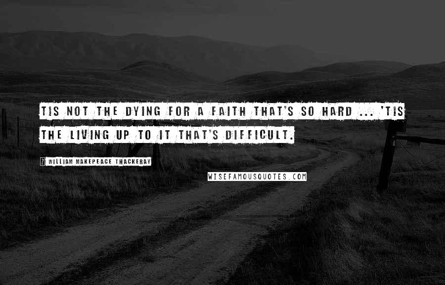 William Makepeace Thackeray Quotes: Tis not the dying for a faith that's so hard ... 'Tis the living up to it that's difficult.