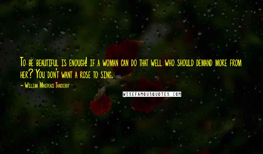 William Makepeace Thackeray Quotes: To be beautiful is enough! if a woman can do that well who should demand more from her? You don't want a rose to sing.