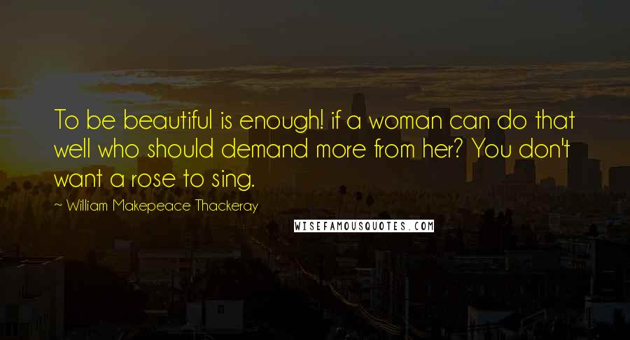 William Makepeace Thackeray Quotes: To be beautiful is enough! if a woman can do that well who should demand more from her? You don't want a rose to sing.