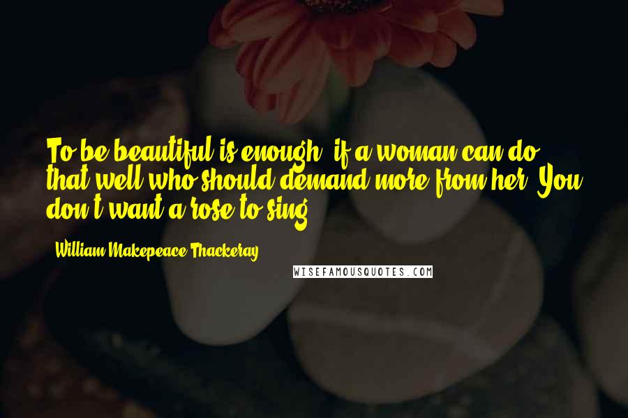 William Makepeace Thackeray Quotes: To be beautiful is enough! if a woman can do that well who should demand more from her? You don't want a rose to sing.