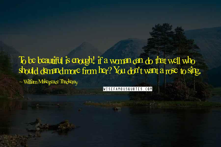 William Makepeace Thackeray Quotes: To be beautiful is enough! if a woman can do that well who should demand more from her? You don't want a rose to sing.