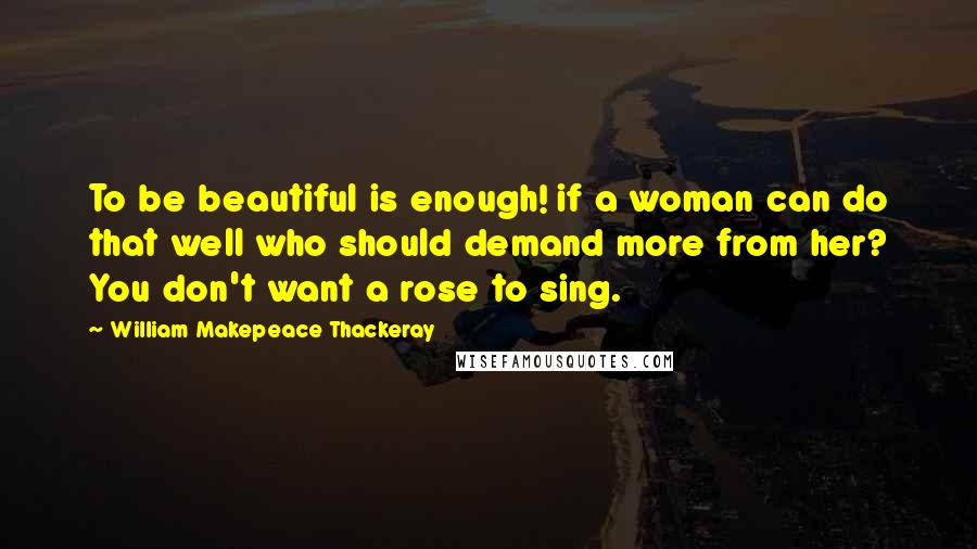 William Makepeace Thackeray Quotes: To be beautiful is enough! if a woman can do that well who should demand more from her? You don't want a rose to sing.