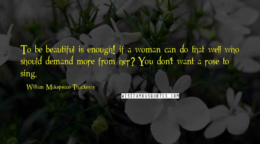 William Makepeace Thackeray Quotes: To be beautiful is enough! if a woman can do that well who should demand more from her? You don't want a rose to sing.