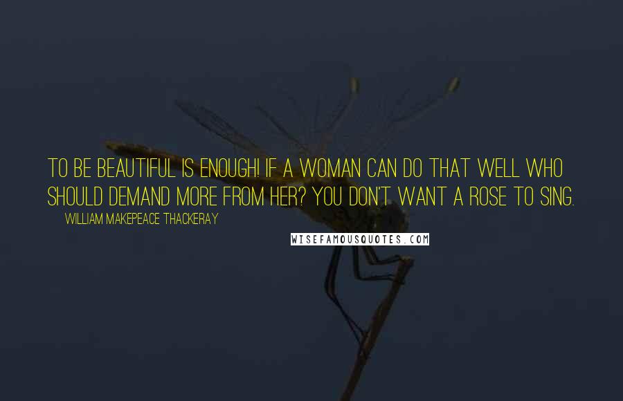 William Makepeace Thackeray Quotes: To be beautiful is enough! if a woman can do that well who should demand more from her? You don't want a rose to sing.