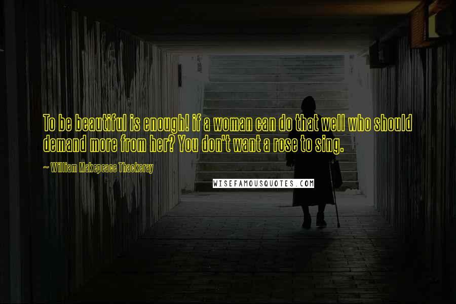 William Makepeace Thackeray Quotes: To be beautiful is enough! if a woman can do that well who should demand more from her? You don't want a rose to sing.