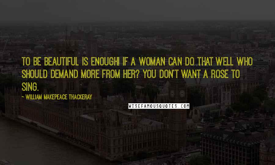 William Makepeace Thackeray Quotes: To be beautiful is enough! if a woman can do that well who should demand more from her? You don't want a rose to sing.