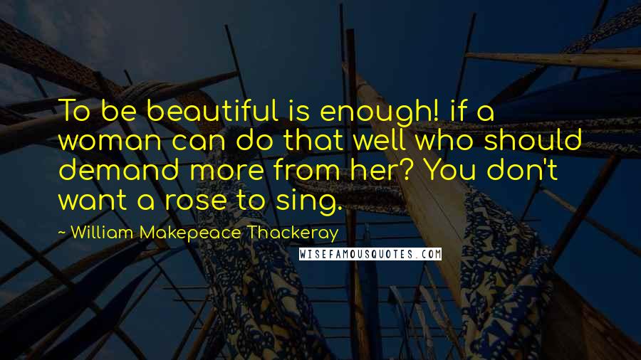 William Makepeace Thackeray Quotes: To be beautiful is enough! if a woman can do that well who should demand more from her? You don't want a rose to sing.