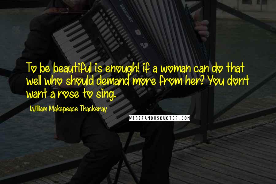 William Makepeace Thackeray Quotes: To be beautiful is enough! if a woman can do that well who should demand more from her? You don't want a rose to sing.