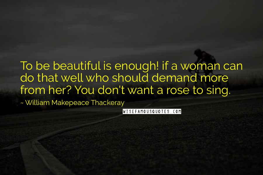 William Makepeace Thackeray Quotes: To be beautiful is enough! if a woman can do that well who should demand more from her? You don't want a rose to sing.