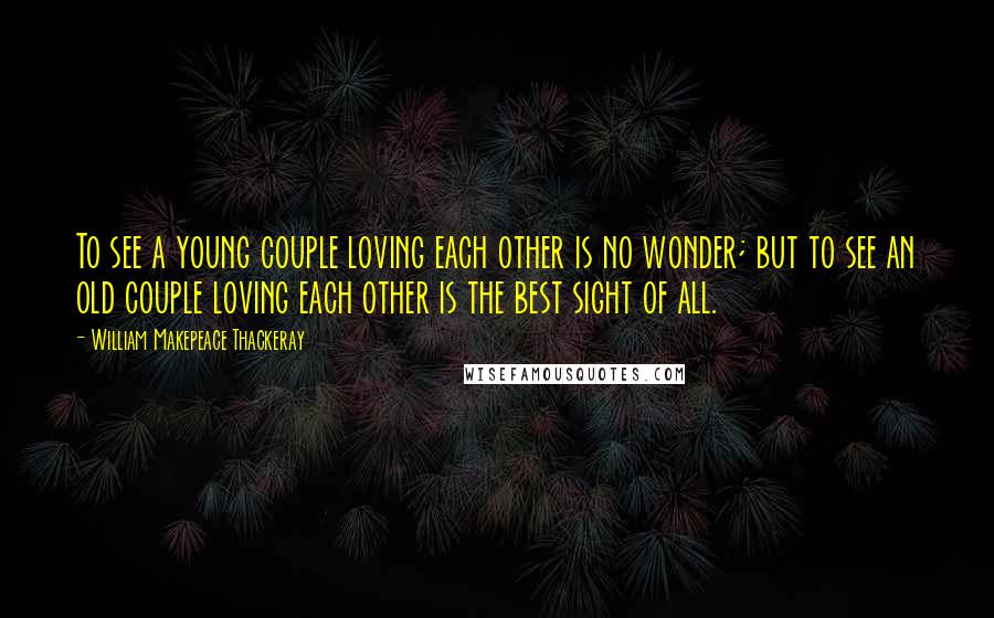 William Makepeace Thackeray Quotes: To see a young couple loving each other is no wonder; but to see an old couple loving each other is the best sight of all.