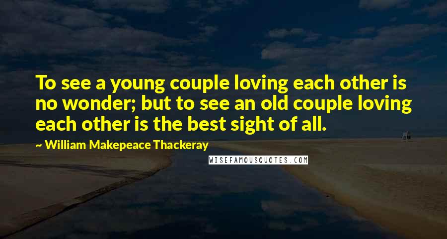 William Makepeace Thackeray Quotes: To see a young couple loving each other is no wonder; but to see an old couple loving each other is the best sight of all.