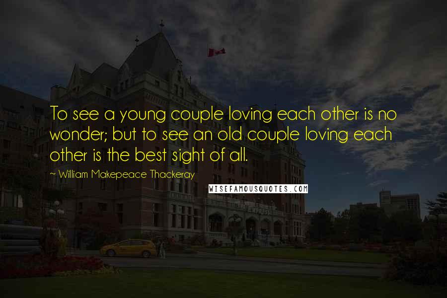 William Makepeace Thackeray Quotes: To see a young couple loving each other is no wonder; but to see an old couple loving each other is the best sight of all.