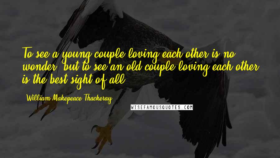 William Makepeace Thackeray Quotes: To see a young couple loving each other is no wonder; but to see an old couple loving each other is the best sight of all.