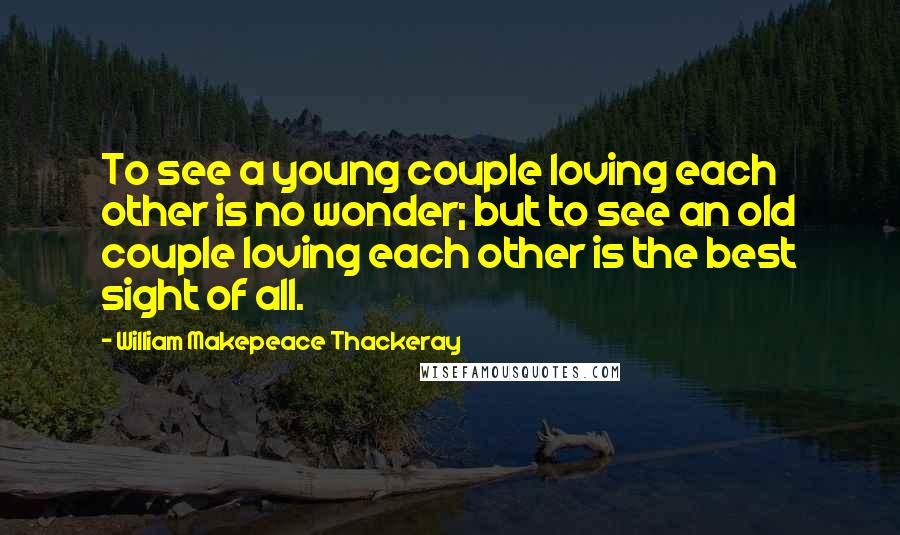 William Makepeace Thackeray Quotes: To see a young couple loving each other is no wonder; but to see an old couple loving each other is the best sight of all.