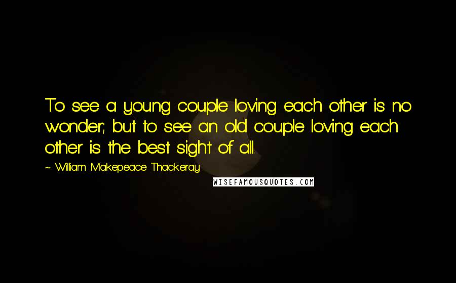 William Makepeace Thackeray Quotes: To see a young couple loving each other is no wonder; but to see an old couple loving each other is the best sight of all.