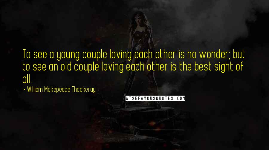 William Makepeace Thackeray Quotes: To see a young couple loving each other is no wonder; but to see an old couple loving each other is the best sight of all.