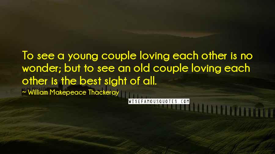 William Makepeace Thackeray Quotes: To see a young couple loving each other is no wonder; but to see an old couple loving each other is the best sight of all.