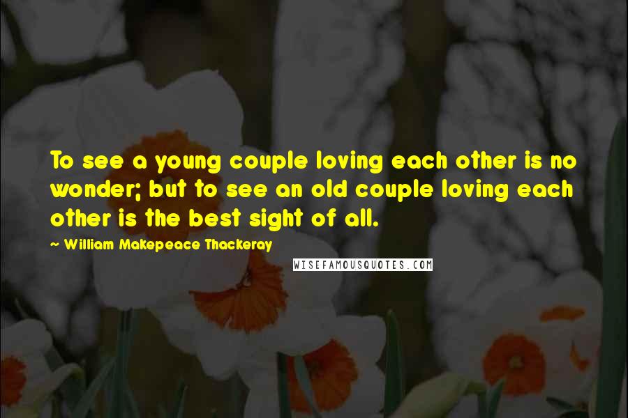 William Makepeace Thackeray Quotes: To see a young couple loving each other is no wonder; but to see an old couple loving each other is the best sight of all.