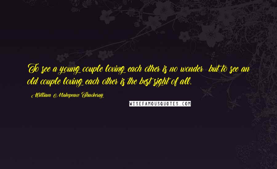 William Makepeace Thackeray Quotes: To see a young couple loving each other is no wonder; but to see an old couple loving each other is the best sight of all.