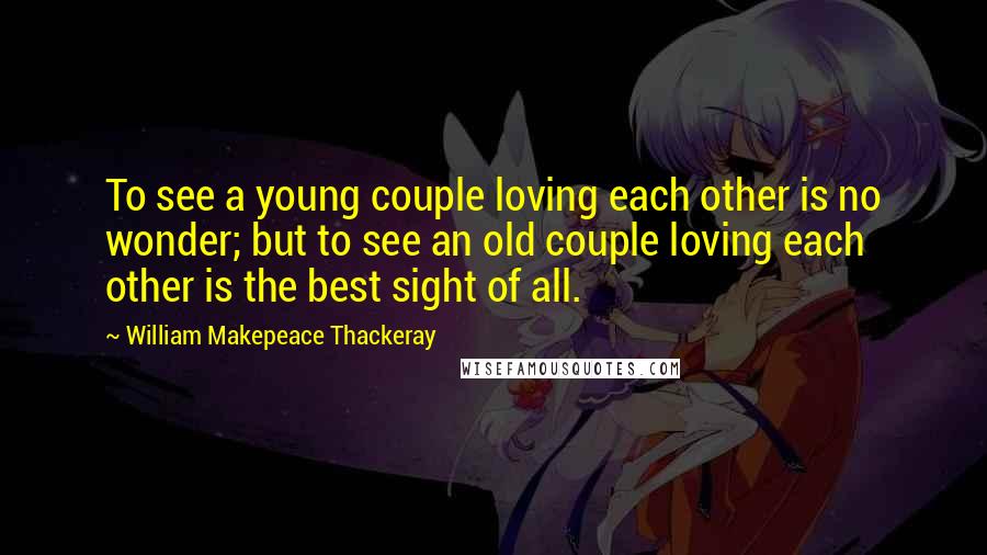 William Makepeace Thackeray Quotes: To see a young couple loving each other is no wonder; but to see an old couple loving each other is the best sight of all.