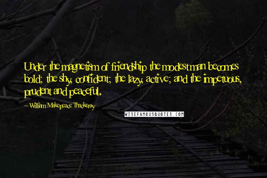 William Makepeace Thackeray Quotes: Under the magnetism of friendship the modest man becomes bold; the shy, confident; the lazy, active; and the impetuous, prudent and peaceful.