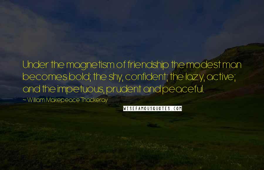 William Makepeace Thackeray Quotes: Under the magnetism of friendship the modest man becomes bold; the shy, confident; the lazy, active; and the impetuous, prudent and peaceful.