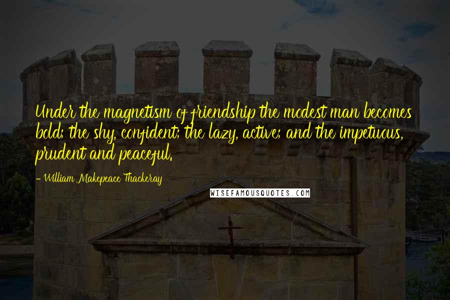 William Makepeace Thackeray Quotes: Under the magnetism of friendship the modest man becomes bold; the shy, confident; the lazy, active; and the impetuous, prudent and peaceful.