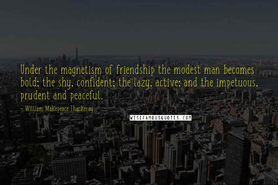 William Makepeace Thackeray Quotes: Under the magnetism of friendship the modest man becomes bold; the shy, confident; the lazy, active; and the impetuous, prudent and peaceful.