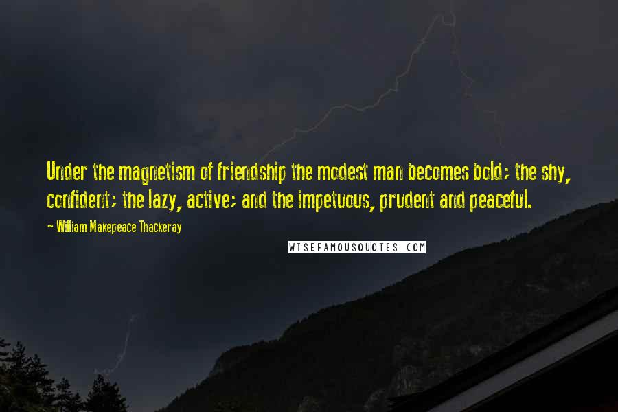 William Makepeace Thackeray Quotes: Under the magnetism of friendship the modest man becomes bold; the shy, confident; the lazy, active; and the impetuous, prudent and peaceful.