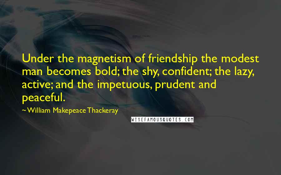 William Makepeace Thackeray Quotes: Under the magnetism of friendship the modest man becomes bold; the shy, confident; the lazy, active; and the impetuous, prudent and peaceful.