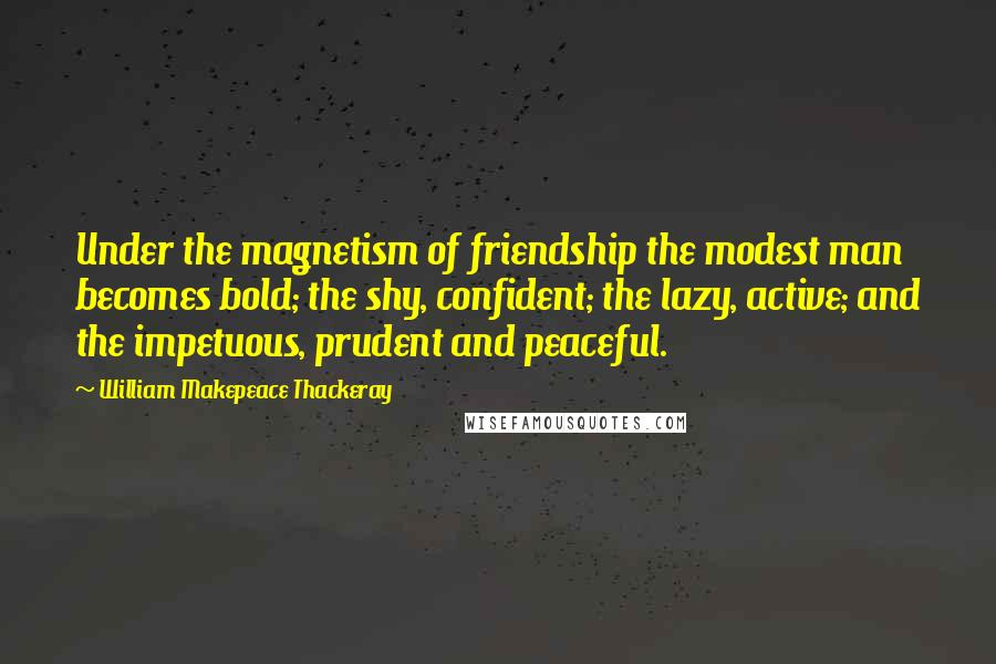 William Makepeace Thackeray Quotes: Under the magnetism of friendship the modest man becomes bold; the shy, confident; the lazy, active; and the impetuous, prudent and peaceful.