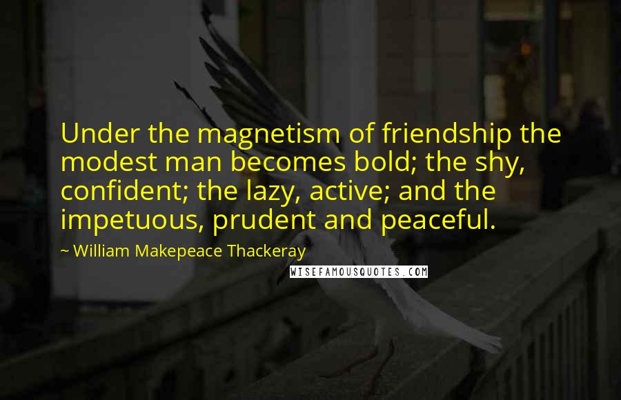 William Makepeace Thackeray Quotes: Under the magnetism of friendship the modest man becomes bold; the shy, confident; the lazy, active; and the impetuous, prudent and peaceful.